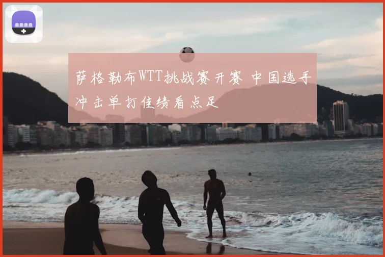 萨格勒布WTT挑战赛开赛 中国选手冲击单打佳绩看点足