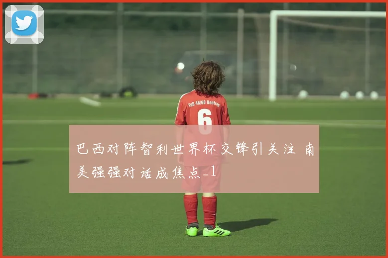 巴西对阵智利世界杯交锋引关注 南美强强对话成焦点_1