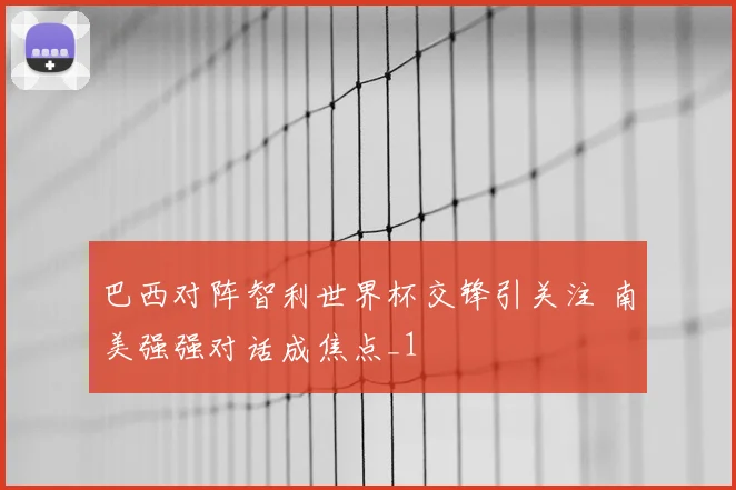 巴西对阵智利世界杯交锋引关注 南美强强对话成焦点_1