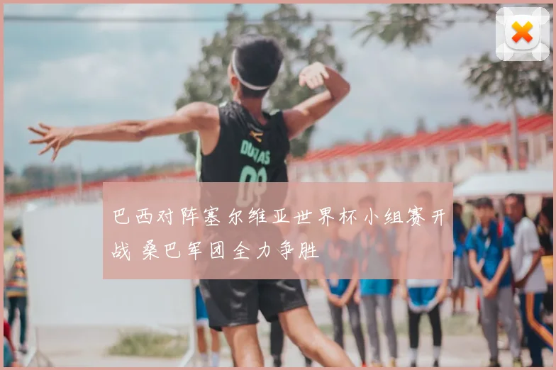 巴西对阵塞尔维亚世界杯小组赛开战 桑巴军团全力争胜