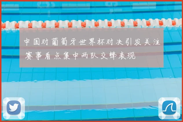 中国对葡萄牙世界杯对决引发关注 赛事看点集中两队交锋表现