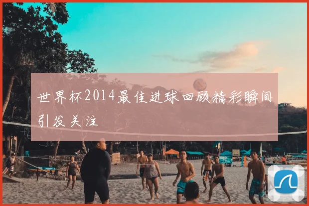 世界杯2014最佳进球回顾精彩瞬间引发关注
