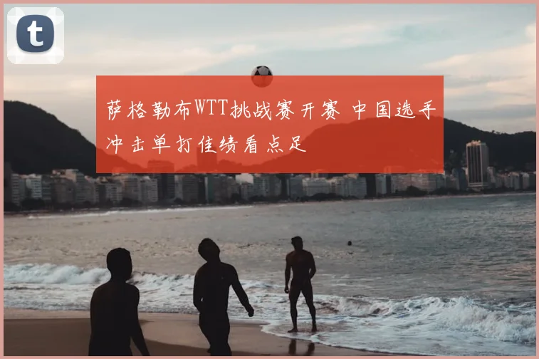萨格勒布WTT挑战赛开赛 中国选手冲击单打佳绩看点足
