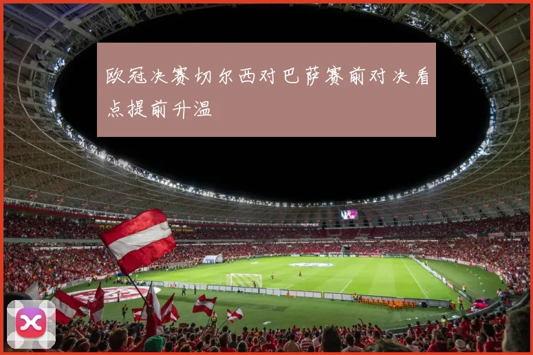 欧冠决赛切尔西对巴萨赛前对决看点提前升温