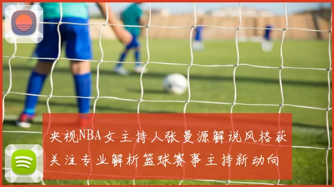 央视NBA女主持人张曼源解说风格获关注专业解析篮球赛事主持新动向