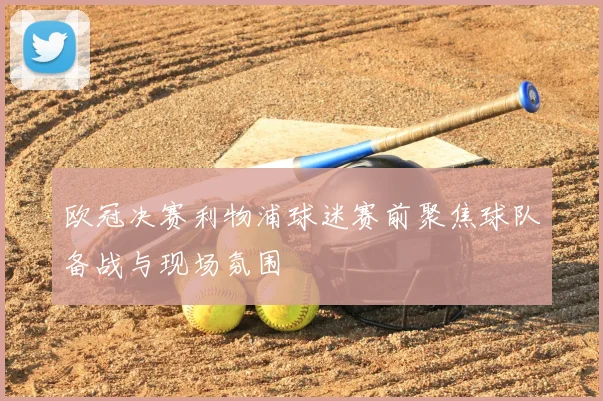 欧冠决赛利物浦球迷赛前聚焦球队备战与现场氛围