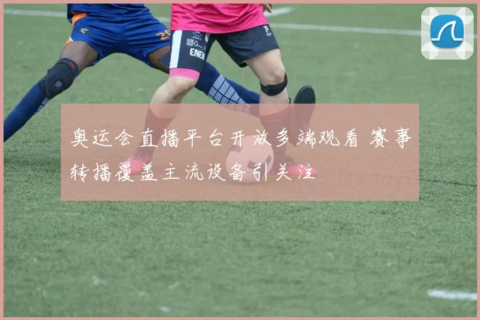 奥运会直播平台开放多端观看 赛事转播覆盖主流设备引关注