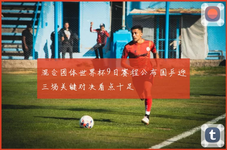 混合团体世界杯9日赛程公布国乒迎三场关键对决看点十足