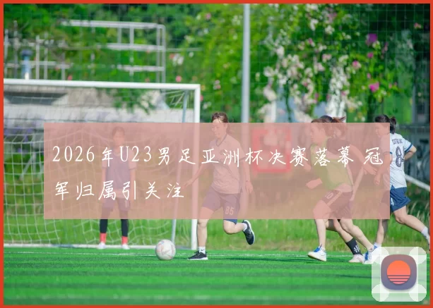 2026年U23男足亚洲杯决赛落幕 冠军归属引关注