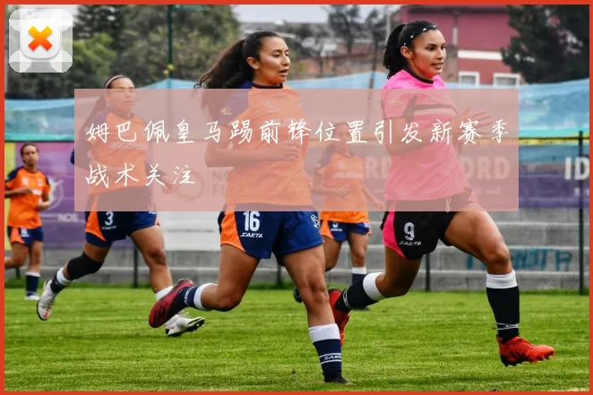 姆巴佩皇马踢前锋位置引发新赛季战术关注