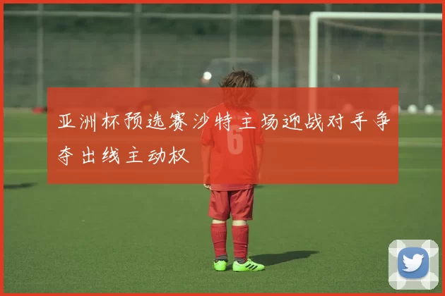 亚洲杯预选赛沙特主场迎战对手争夺出线主动权