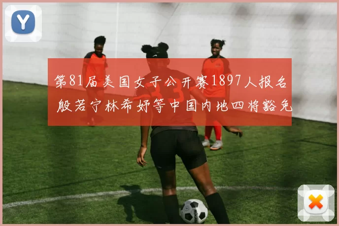 第81届美国女子公开赛1897人报名 殷若宁林希妤等中国内地四将豁免参赛