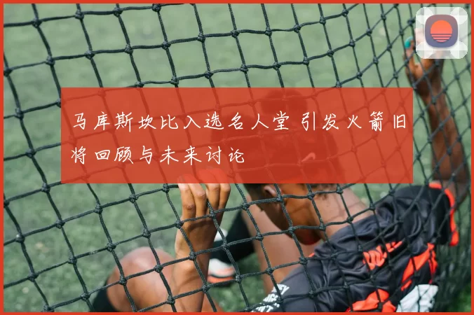 马库斯坎比入选名人堂 引发火箭旧将回顾与未来讨论