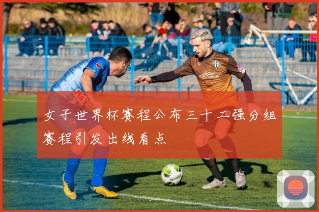 女子世界杯赛程公布三十二强分组赛程引发出线看点