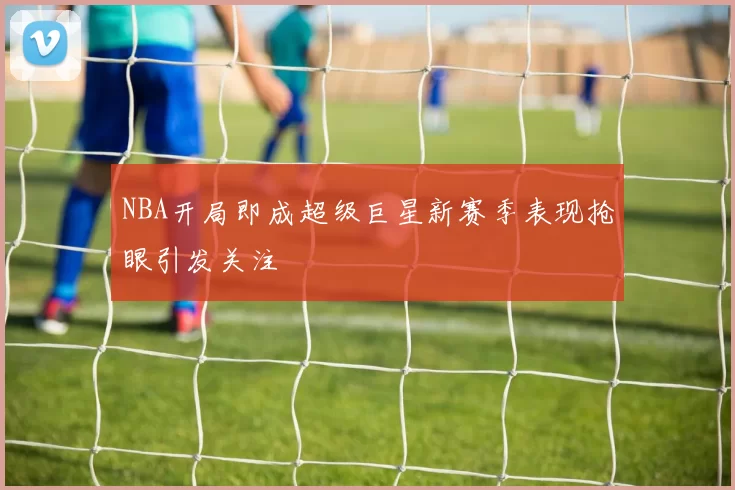 NBA开局即成超级巨星新赛季表现抢眼引发关注