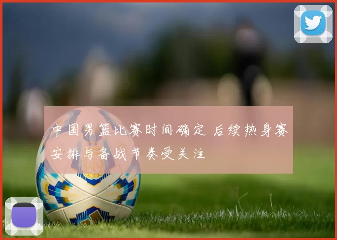 中国男篮比赛时间确定 后续热身赛安排与备战节奏受关注