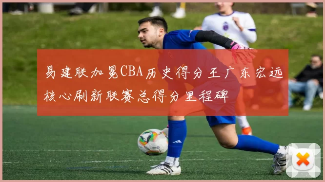 易建联加冕CBA历史得分王广东宏远核心刷新联赛总得分里程碑