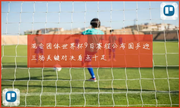 混合团体世界杯9日赛程公布国乒迎三场关键对决看点十足