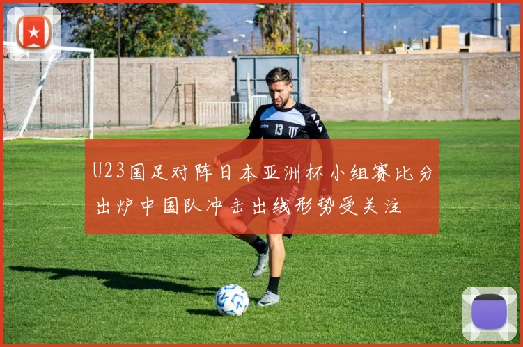 U23国足对阵日本亚洲杯小组赛比分出炉中国队冲击出线形势受关注