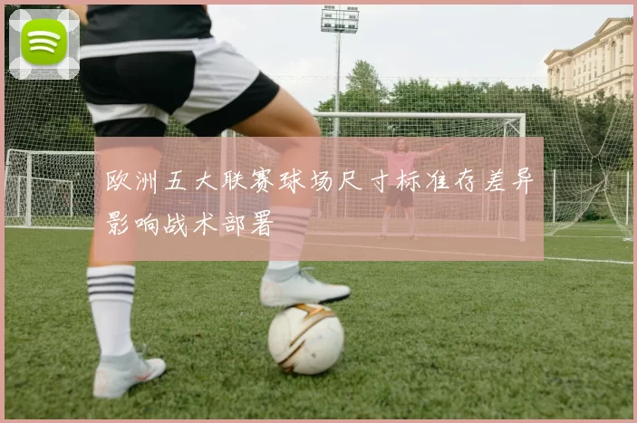 欧洲五大联赛球场尺寸标准存差异影响战术部署