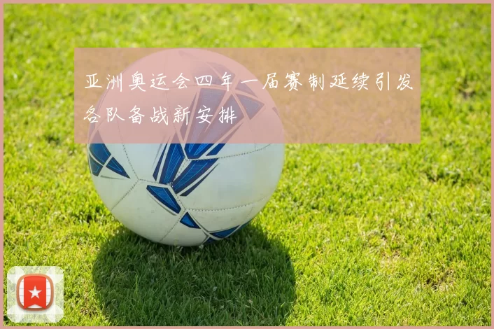 亚洲奥运会四年一届赛制延续引发各队备战新安排