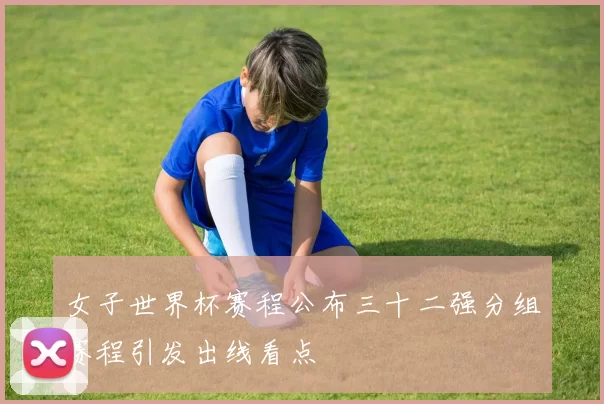 女子世界杯赛程公布三十二强分组赛程引发出线看点