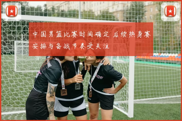 中国男篮比赛时间确定 后续热身赛安排与备战节奏受关注