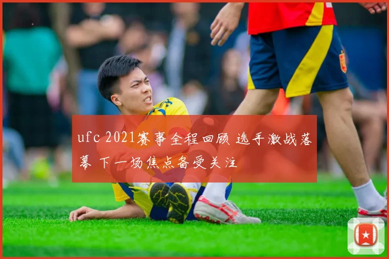ufc 2021赛事全程回顾 选手激战落幕 下一场焦点备受关注