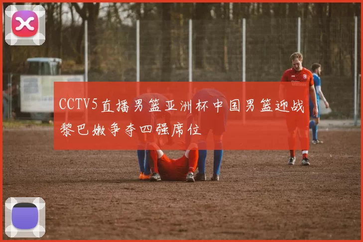 CCTV5直播男篮亚洲杯中国男篮迎战黎巴嫩争夺四强席位