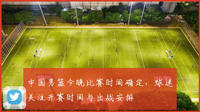 中国男篮今晚比赛时间确定，球迷关注开赛时间与出战安排