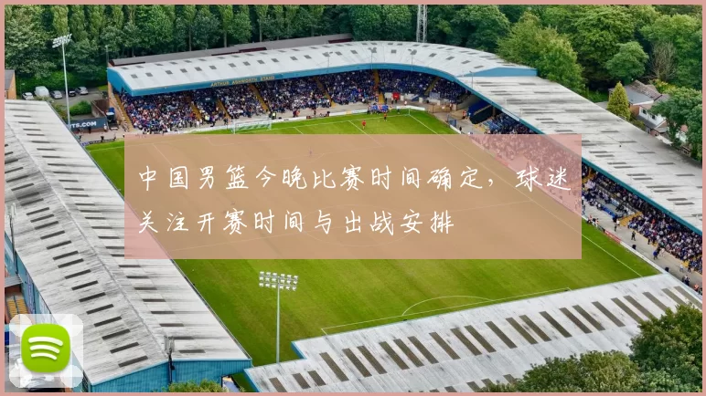 中国男篮今晚比赛时间确定，球迷关注开赛时间与出战安排