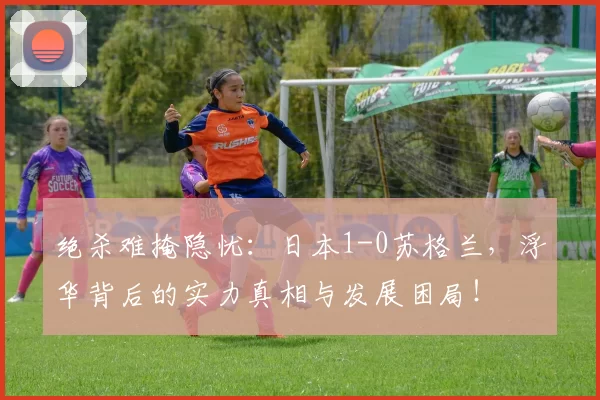 绝杀难掩隐忧：日本1-0苏格兰，浮华背后的实力真相与发展困局！
