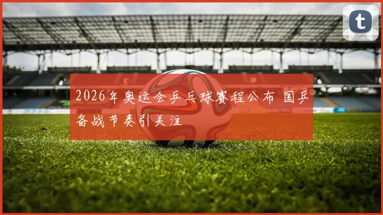 2026年奥运会乒乓球赛程公布 国乒备战节奏引关注