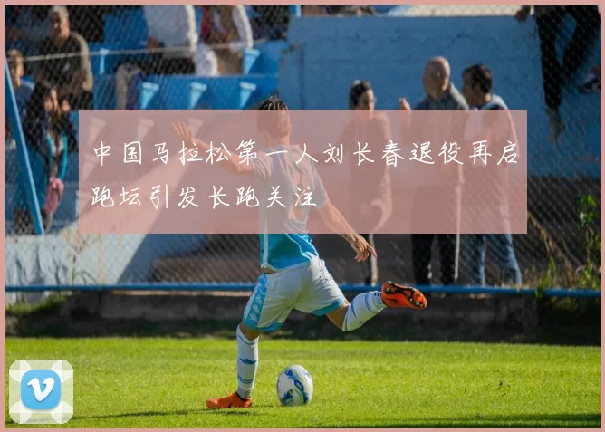 中国马拉松第一人刘长春退役再启跑坛引发长跑关注