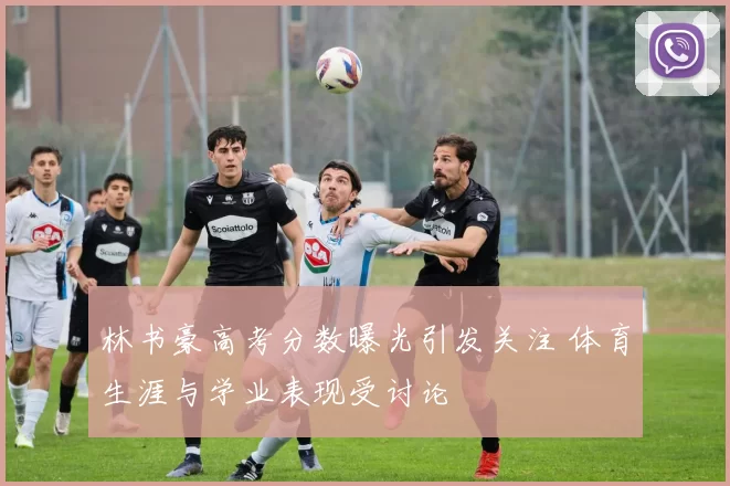 林书豪高考分数曝光引发关注 体育生涯与学业表现受讨论